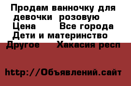 Продам ванночку для девочки (розовую). › Цена ­ 1 - Все города Дети и материнство » Другое   . Хакасия респ.